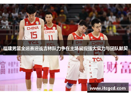 福建男篮全运赛迎战吉林队力争在主场展现强大实力与团队默契