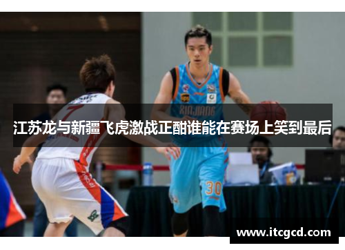 江苏龙与新疆飞虎激战正酣谁能在赛场上笑到最后