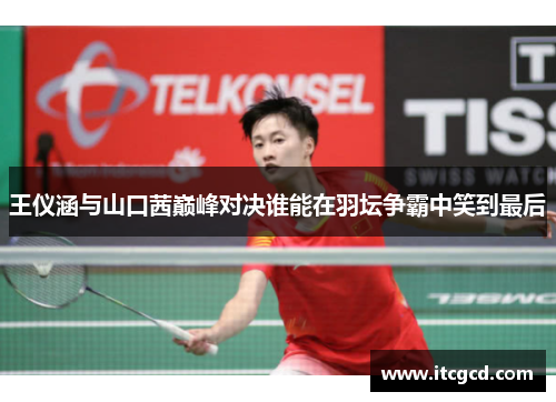 王仪涵与山口茜巅峰对决谁能在羽坛争霸中笑到最后