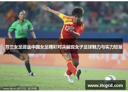 芬兰女足迎战中国女足精彩对决展现女子足球魅力与实力较量